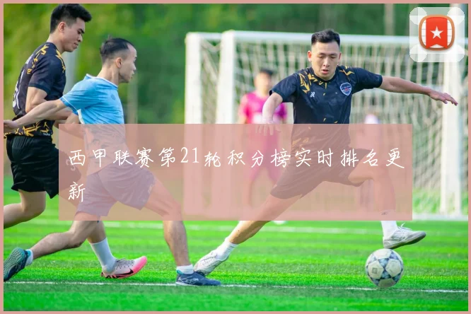 西甲联赛第21轮积分榜实时排名更新