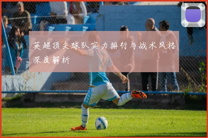 英超顶尖球队实力排行与战术风格深度解析