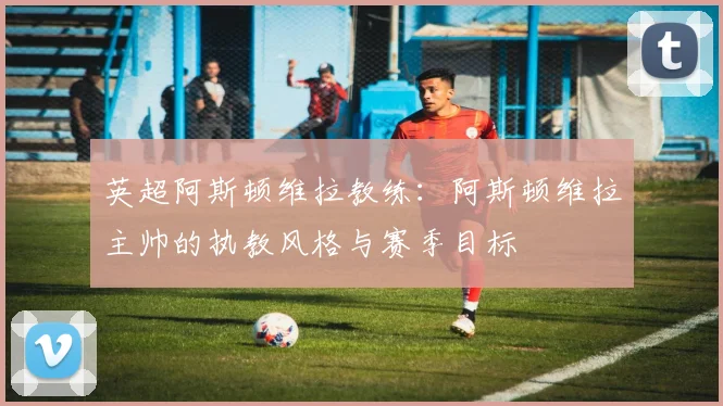 英超阿斯顿维拉教练:阿斯顿维拉主帅的执教风格与赛季目标