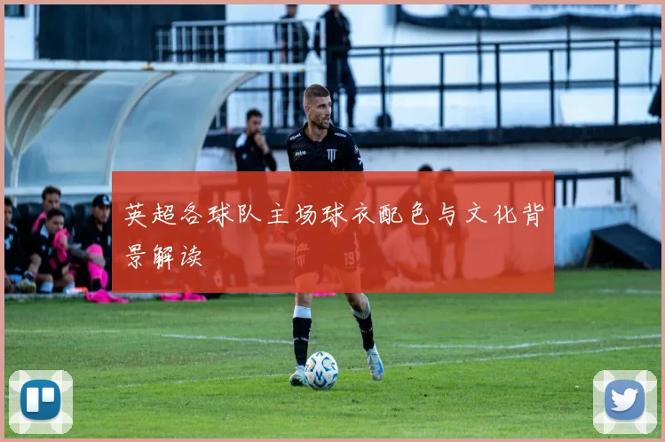 英超各球队主场球衣配色与文化背景解读